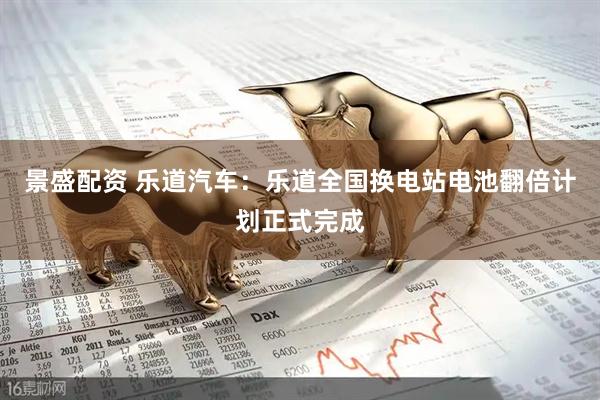 景盛配资 乐道汽车：乐道全国换电站电池翻倍计划正式完成