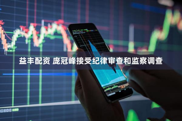 益丰配资 庞冠峰接受纪律审查和监察调查