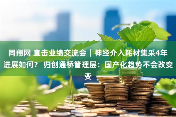 同翔网 直击业绩交流会│神经介入耗材集采4年进展如何？ 归创通桥管理层：国产化趋势不会改变
