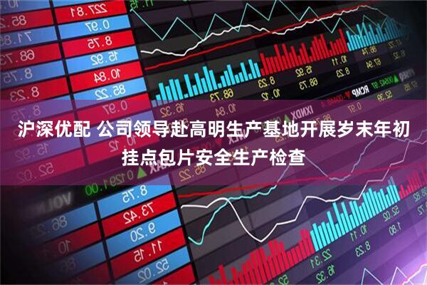 沪深优配 公司领导赴高明生产基地开展岁末年初挂点包片安全生产检查