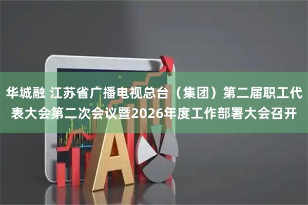 华城融 江苏省广播电视总台（集团）第二届职工代表大会第二次会议暨2026年度工作部署大会召开