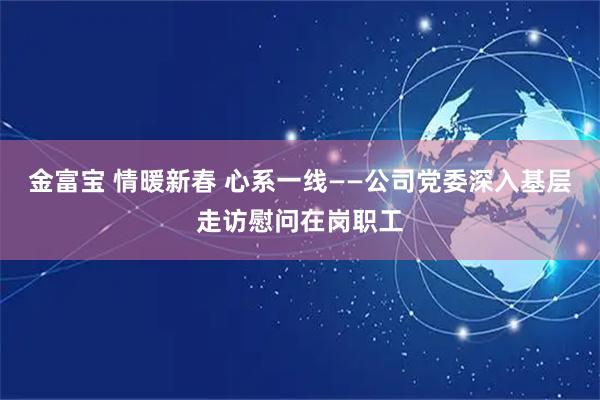 金富宝 情暖新春 心系一线——公司党委深入基层走访慰问在岗职工