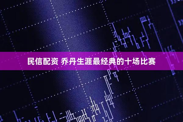 民信配资 乔丹生涯最经典的十场比赛