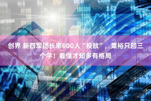 创界 新四军团长率600人“投敌”，粟裕只回三个字！看懂才知多有格局