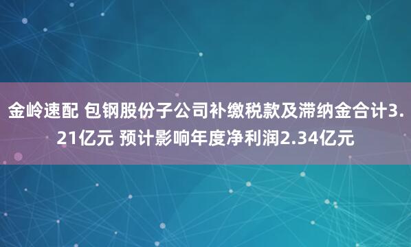 金岭速配 包钢股份子公司补缴税款及滞纳金合计3.21亿元 预计影响年度净利润2.34亿元