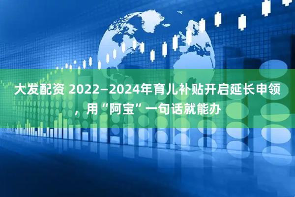 大发配资 2022—2024年育儿补贴开启延长申领，用“阿宝”一句话就能办