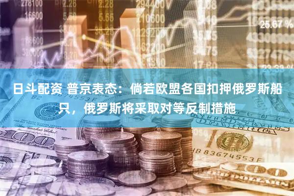 日斗配资 普京表态：倘若欧盟各国扣押俄罗斯船只，俄罗斯将采取对等反制措施